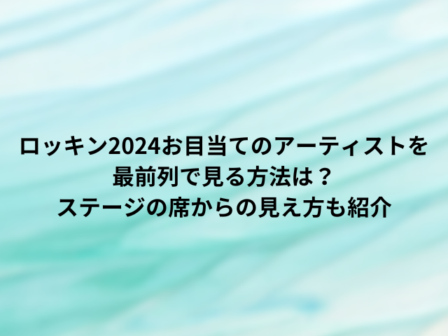 ロッキン2024お目当てのアーティストを最前列で見る方法は？ステージの席からの見え方も紹介