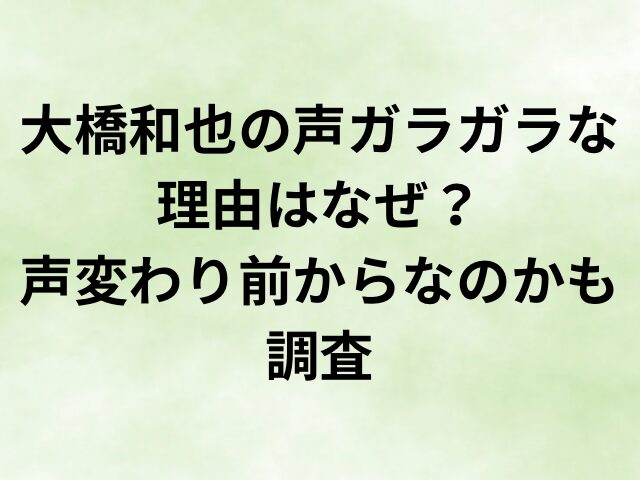 大橋和也の声ガラガラな理由はなぜ？声変わり前からなのかも調査