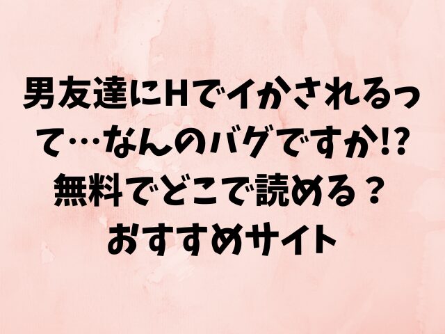 男友達にHでイかされるって…なんのバグですか!?無料でどこで読める？おすすめサイト