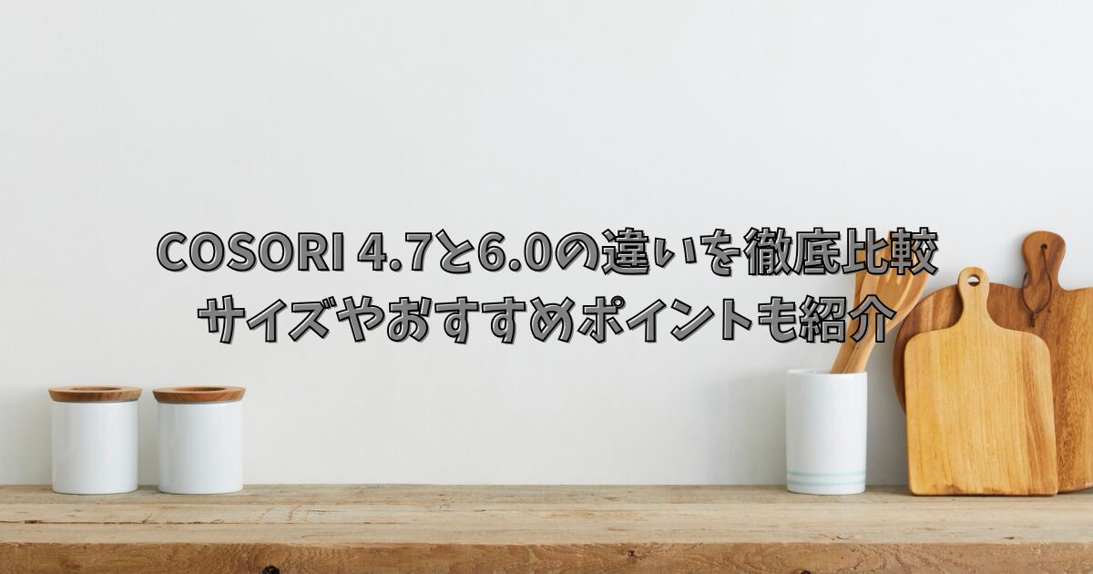 COSORI 4.7と6.0の違いを徹底比較｜サイズやおすすめポイントも紹介